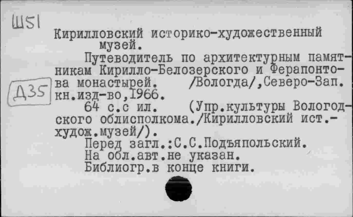 ﻿nisi

Кирилловский историко-художественный музей.
Путеводитель по архитектурным памятникам Кирилло-Белозерского и Ферапонтова монастырей. /Вологда/,Северо-Зап. кн.изд-во,1966.
64 с.с ил.	(Упр.культуры Вологод-
ского облисполкома./Кирилловский ист,-худож.музей/).
Перед загл.: С.С.Подъяпольский.
На оол.авт.не указан.
Библиогр.в конце книги.